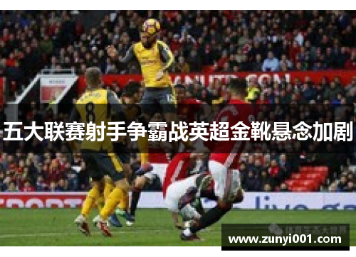 五大联赛射手争霸战英超金靴悬念加剧